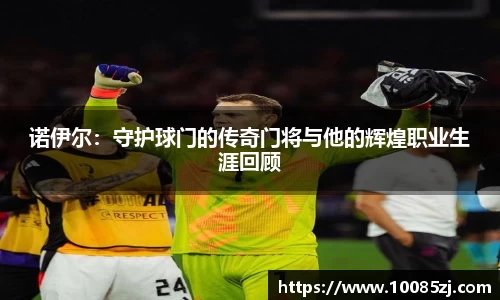 诺伊尔：守护球门的传奇门将与他的辉煌职业生涯回顾