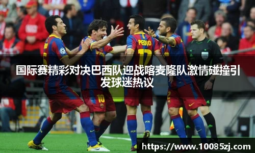 国际赛精彩对决巴西队迎战喀麦隆队激情碰撞引发球迷热议